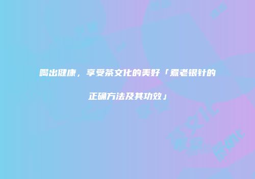 喝出健康，享受茶文化的美好「煮老银针的正确方法及其功效」