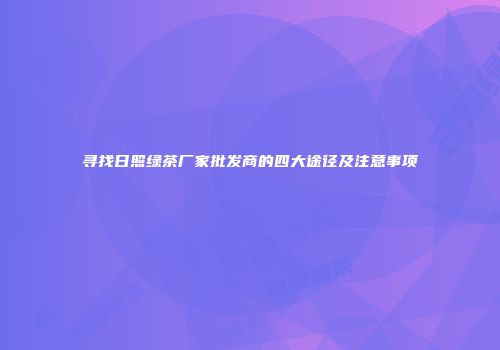 寻找日照绿茶厂家批发商的四大途径及注意事项