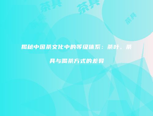 揭秘中国茶文化中的等级体系：茶叶、茶具与喝茶方式的差异