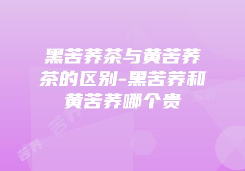 黑苦荞茶与黄苦荞茶的区别-黑苦荞和黄苦荞哪个贵