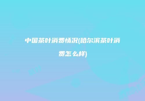 中国茶叶消费情况(哈尔滨茶叶消费怎么样)