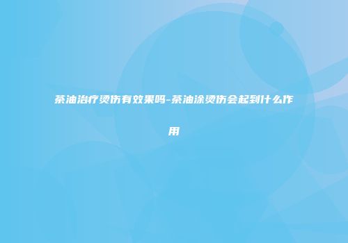 茶油治疗烫伤有效果吗-茶油涂烫伤会起到什么作用