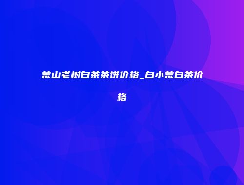 荒山老树白茶茶饼价格_白小荒白茶价格