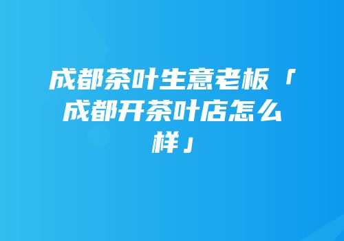 成都茶叶生意老板「成都开茶叶店怎么样」