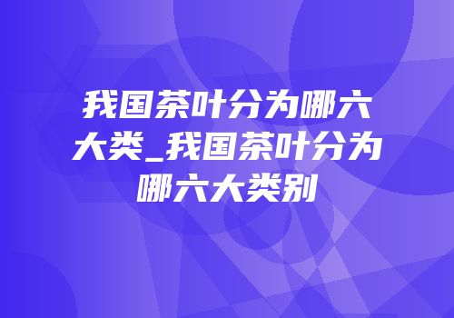 我国茶叶分为哪六大类_我国茶叶分为哪六大类别