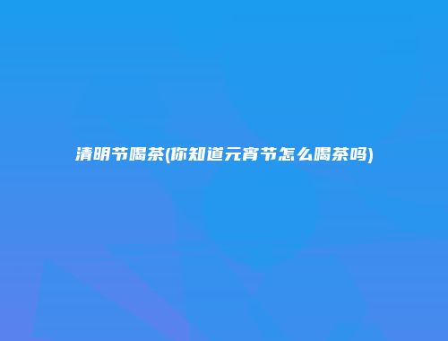 清明节喝茶(你知道元宵节怎么喝茶吗)