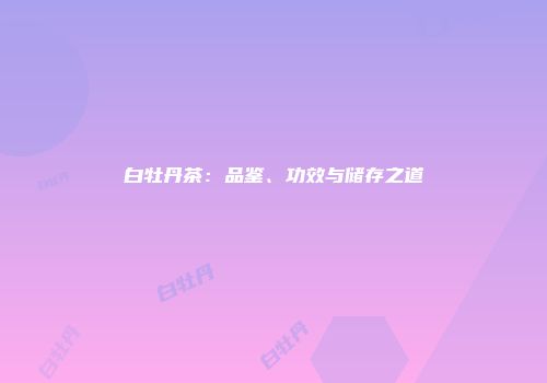 白牡丹茶：品鉴、功效与储存之道