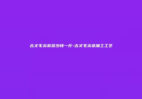古丈毛尖茶多少钱一斤-古丈毛尖茶加工工艺