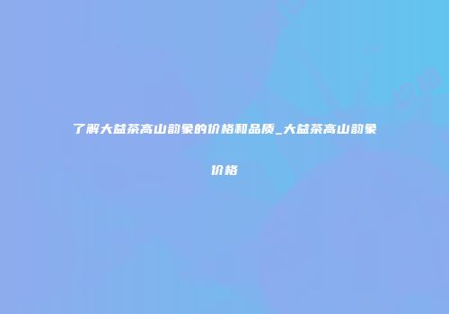 了解大益茶高山韵象的价格和品质_大益茶高山韵象价格