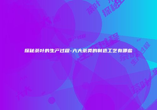 探秘茶叶的生产过程-六大茶类的制造工艺有哪些