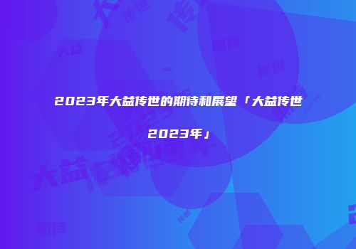 2023年大益传世的期待和展望「大益传世2023年」