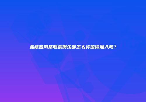 品藏普洱茶收藏俱乐部怎么样值得加入吗？