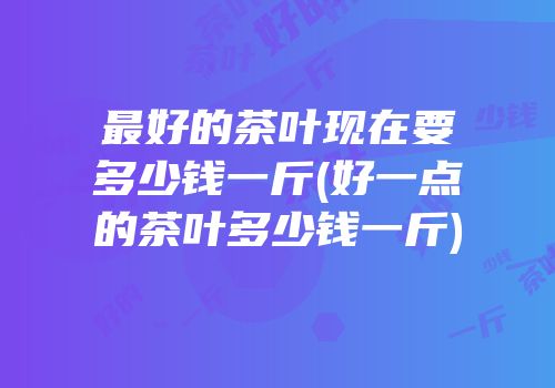 最好的茶叶现在要多少钱一斤(好一点的茶叶多少钱一斤)