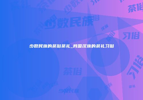 少数民族的茶俗茶礼_我国汉族的茶礼习俗