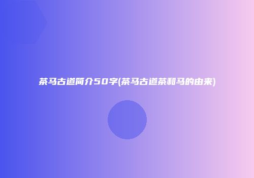 茶马古道简介50字(茶马古道茶和马的由来)