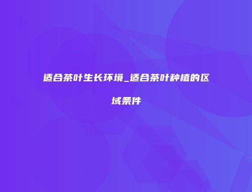 适合茶叶生长环境_适合茶叶种植的区域条件