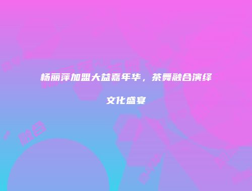 杨丽萍加盟大益嘉年华，茶舞融合演绎文化盛宴