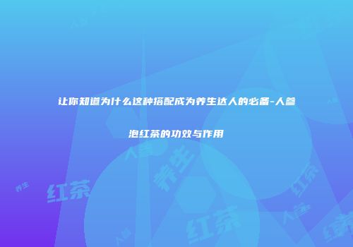 让你知道为什么这种搭配成为养生达人的必备-人参泡红茶的功效与作用