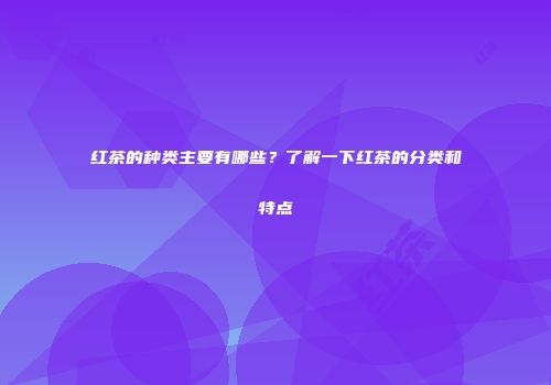 红茶的种类主要有哪些？了解一下红茶的分类和特点