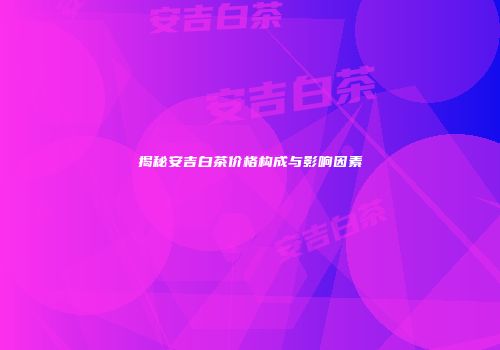揭秘安吉白茶价格构成与影响因素