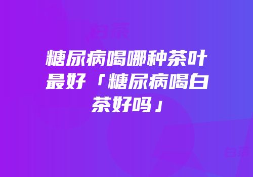糖尿病喝哪种茶叶最好「糖尿病喝白茶好吗」