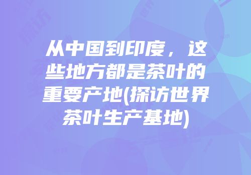 从中国到印度，这些地方都是茶叶的重要产地(探访世界茶叶生产基地)