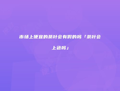 市场上便宜的茶叶会有假的吗「茶叶会上色吗」