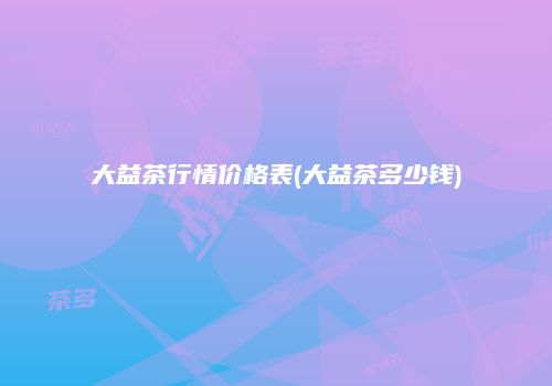 大益茶行情价格表(大益茶多少钱)