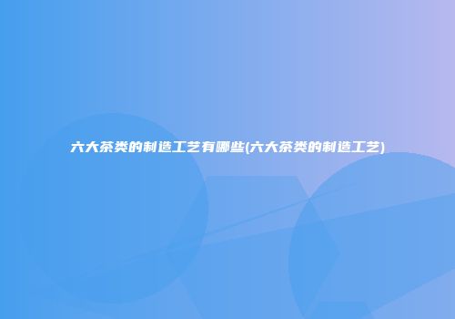 六大茶类的制造工艺有哪些(六大茶类的制造工艺)