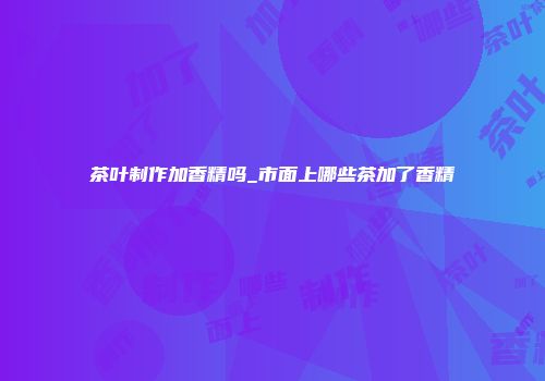 茶叶制作加香精吗_市面上哪些茶加了香精