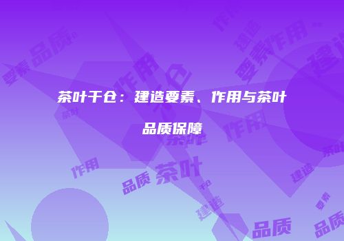 茶叶干仓：建造要素、作用与茶叶品质保障