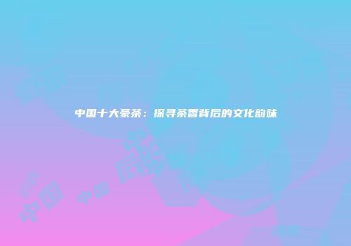 中国十大豪茶：探寻茶香背后的文化韵味