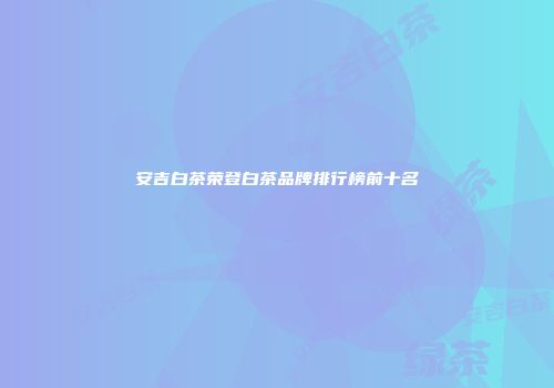 安吉白茶荣登白茶品牌排行榜前十名