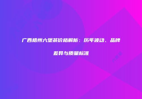 广西梧州六堡茶价格解析：历年波动、品牌差异与质量标准