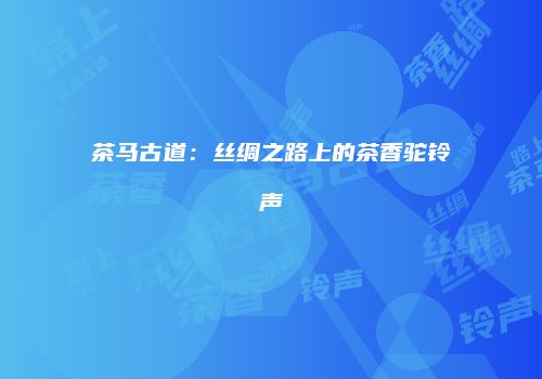茶马古道：丝绸之路上的茶香驼铃声