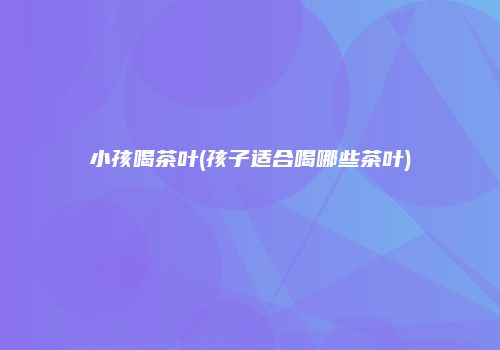 小孩喝茶叶(孩子适合喝哪些茶叶)