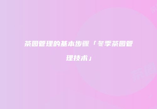 茶园管理的基本步骤「冬季茶园管理技术」
