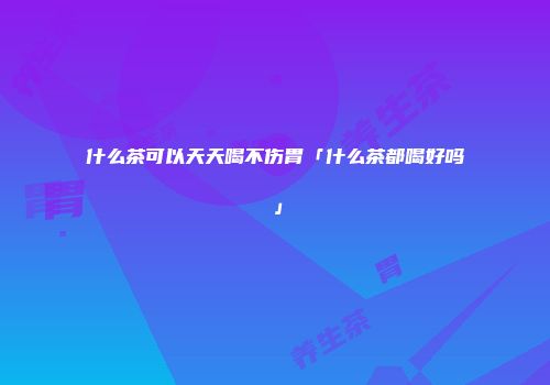 什么茶可以天天喝不伤胃「什么茶都喝好吗」