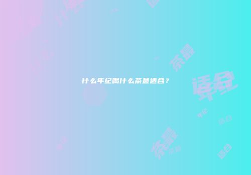 什么年纪喝什么茶最适合？