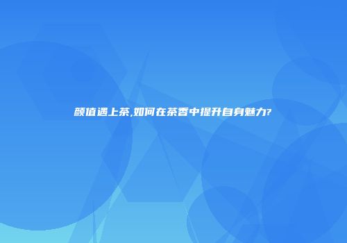 颜值遇上茶,如何在茶香中提升自身魅力?