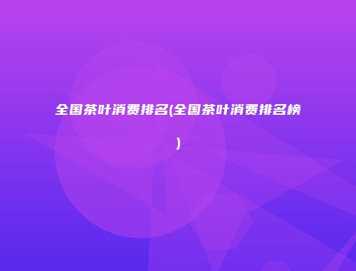 全国茶叶消费排名(全国茶叶消费排名榜)