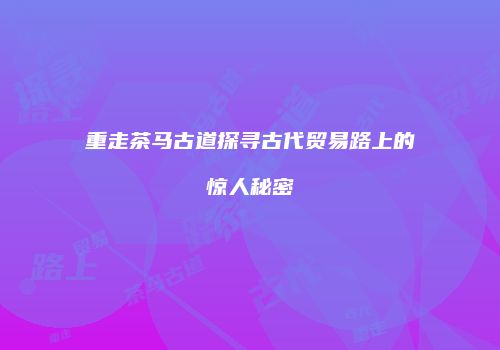 重走茶马古道探寻古代贸易路上的惊人秘密