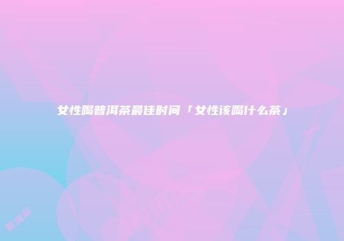 女性喝普洱茶最佳时间「女性该喝什么茶」