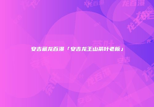 安吉藏龙百瀑「安吉龙王山茶叶老板」