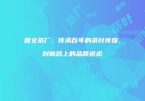 普文茶厂：传承百年的茶叶传奇，创新路上的品质追求