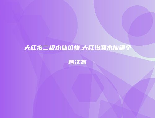 大红袍二级水仙价格,大红袍和水仙哪个档次高