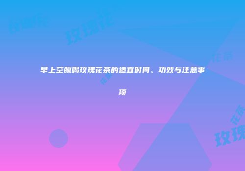 早上空腹喝玫瑰花茶的适宜时间、功效与注意事项