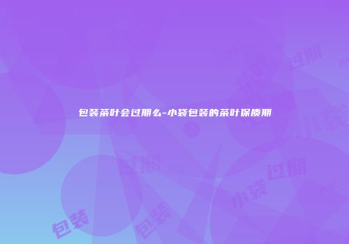 包装茶叶会过期么-小袋包装的茶叶保质期