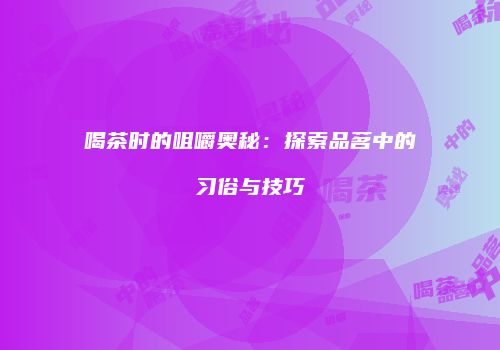 喝茶时的咀嚼奥秘：探索品茗中的习俗与技巧