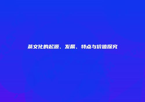 茶文化的起源、发展、特点与价值探究